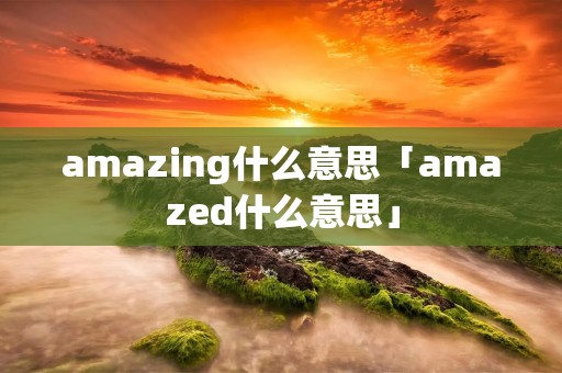 amazing什么意思「amazed什么意思」 amazing什么意思「amazed什么意思」