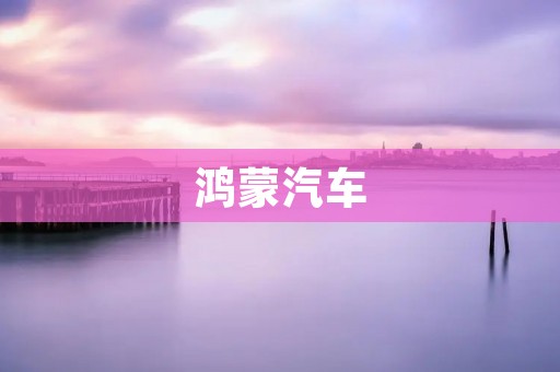 鸿蒙汽车：华为智能汽车计划的全新里程碑