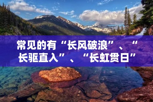 常见的有“长风破浪”、“长驱直入”、“长虹贯日”、“长年累月”、“长途跋涉”、“长吁短叹”、“长篇大论”、“长袖善舞”、“长命百岁”、“长林丰草”、“长吟浅唱”等等,这些成语都以“长”字开头,意味着时间的长久和坚韧的意志力。下面我们就来看看这些成语的具体含义和用法。