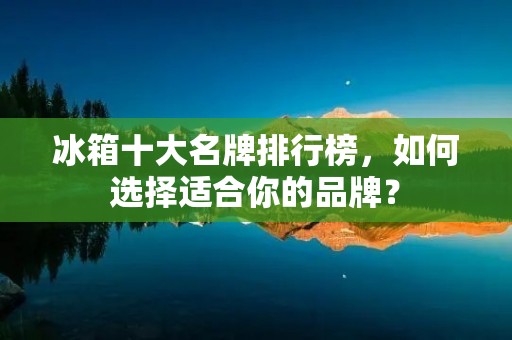 冰箱十大名牌排行榜,如何选择适合你的品牌? 冰箱十大名牌排行榜,如何选择适合你的品牌?