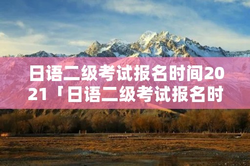 日语二级考试报名时间2021「日语二级考试报名时间2022」
