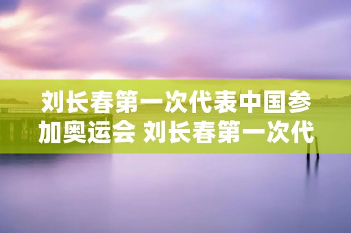 刘长春第一次代表中国参加奥运会 刘长春第一次代表中国参加奥运会成绩