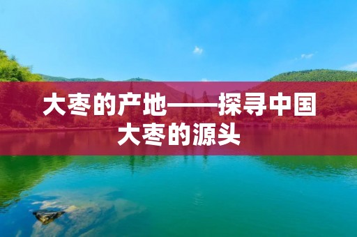 大枣的产地——探寻中国大枣的源头