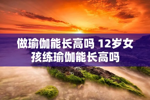 做瑜伽能长高吗 12岁女孩练瑜伽能长高吗