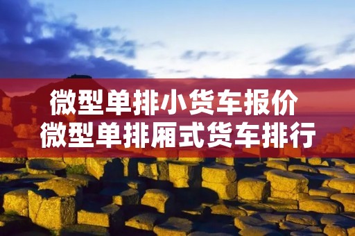 微型单排小货车报价 微型单排厢式货车排行榜 微型单排小货车报价 微型单排厢式货车排行榜