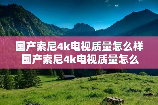 国产索尼4k电视质量怎么样 国产索尼4k电视质量怎么样啊 国产索尼4k电视质量怎么样 国产索尼4k电视质量怎么样啊