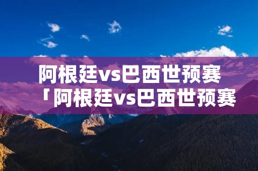 阿根廷vs巴西世预赛「阿根廷vs巴西世预赛集锦」