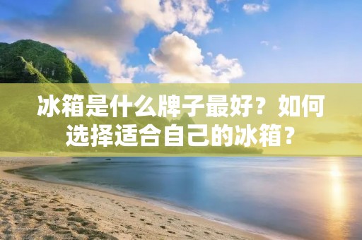 冰箱是什么牌子最好?如何选择适合自己的冰箱? 冰箱是什么牌子最好?如何选择适合自己的冰箱?