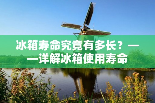 冰箱寿命究竟有多长？——详解冰箱使用寿命