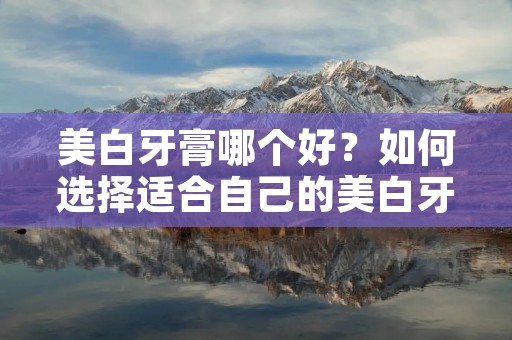 美白牙膏哪个好?如何选择适合自己的美白牙膏?