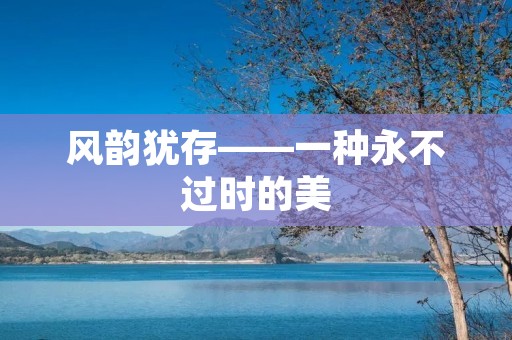 风韵犹存——一种永不过时的美 风韵犹存——一种永不过时的美