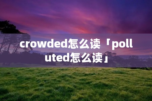 crowded怎么读「polluted怎么读」 crowded怎么读「polluted怎么读」
