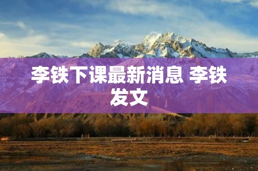 李铁下课最新消息 李铁发文 李铁下课最新消息 李铁发文