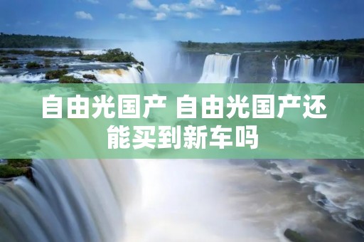 自由光国产 自由光国产还能买到新车吗 自由光国产 自由光国产还能买到新车吗