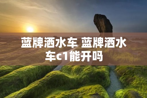 蓝牌洒水车 蓝牌洒水车c1能开吗 蓝牌洒水车 蓝牌洒水车c1能开吗