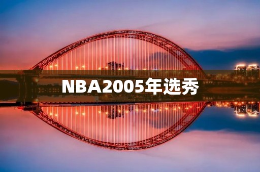 NBA2005年选秀:历史上最为辉煌的一届新秀 NBA2005年选秀:历史上最为辉煌的一届新秀