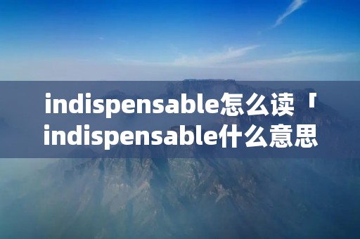 indispensable怎么读「indispensable什么意思中文」 indispensable怎么读「indispensable什么意思中文」