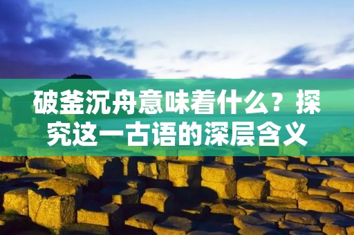 破釜沉舟意味着什么?探究这一古语的深层含义
