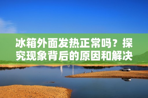 冰箱外面发热正常吗?探究现象背后的原因和解决方法