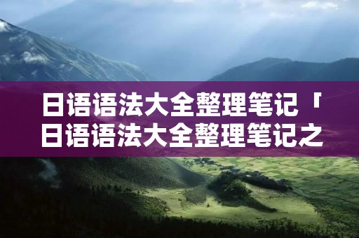 日语语法大全整理笔记「日语语法大全整理笔记之目录」