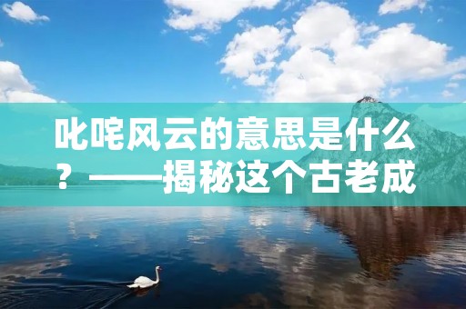 叱咤风云的意思是什么?——揭秘这个古老成语的来历与含义