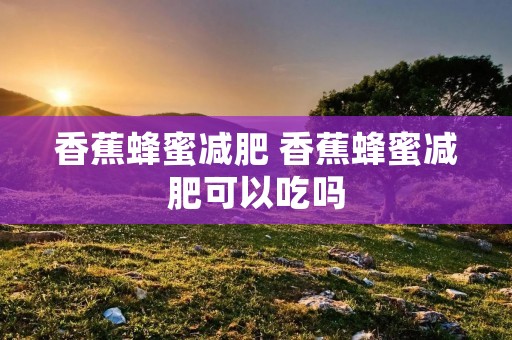 香蕉蜂蜜减肥 香蕉蜂蜜减肥可以吃吗 香蕉蜂蜜减肥 香蕉蜂蜜减肥可以吃吗