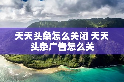 天天头条怎么关闭 天天头条广告怎么关
