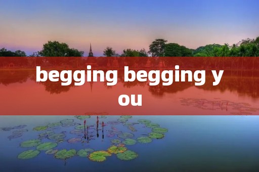 begging begging you