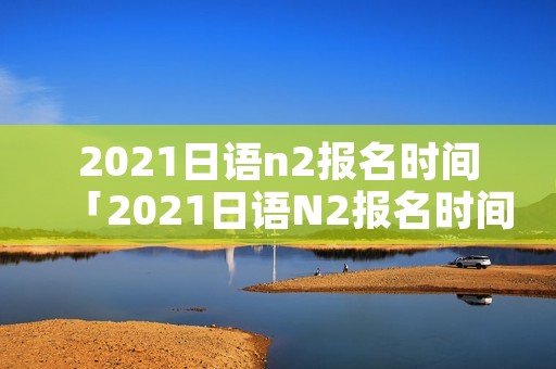 2021日语n2报名时间「2021日语N2报名时间」