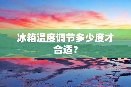 冰箱温度调节多少度才合适? 冰箱温度调节多少度才合适?