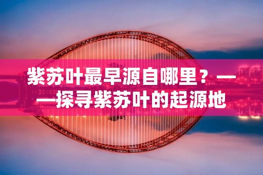 紫苏叶最早源自哪里？——探寻紫苏叶的起源地