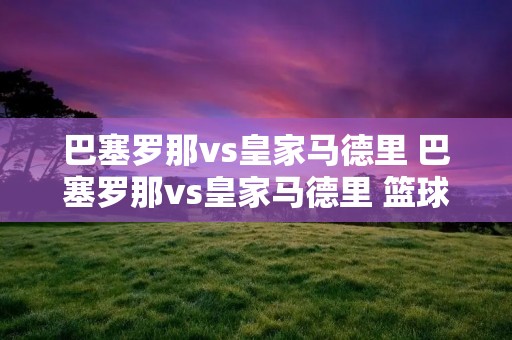 巴塞罗那vs皇家马德里 巴塞罗那vs皇家马德里 篮球 巴塞罗那vs皇家马德里 巴塞罗那vs皇家马德里 篮球