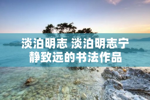 淡泊明志 淡泊明志宁静致远的书法作品 淡泊明志 淡泊明志宁静致远的书法作品