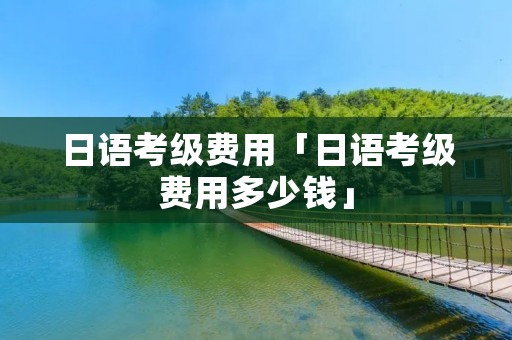 日语考级费用「日语考级费用多少钱」