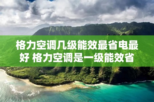 格力空调几级能效最省电最好 格力空调是一级能效省电还是三级能效省电 格力空调几级能效最省电最好 格力空调是一级能效省电还是三级能效省电