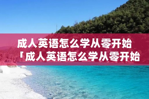成人英语怎么学从零开始「成人英语怎么学从零开始app免费」