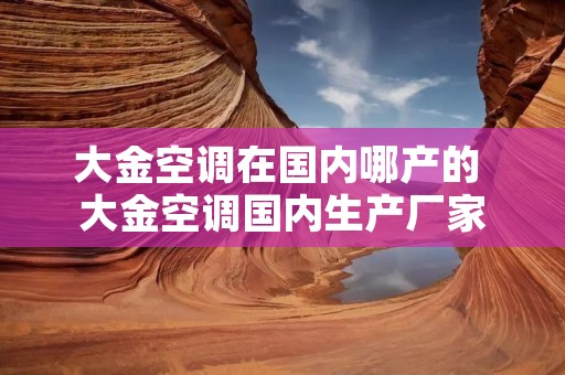大金空调在国内哪产的 大金空调国内生产厂家 大金空调在国内哪产的 大金空调国内生产厂家