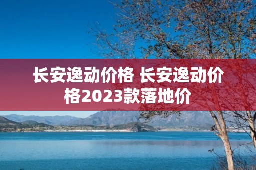 长安逸动价格 长安逸动价格2023款落地价 长安逸动价格 长安逸动价格2023款落地价
