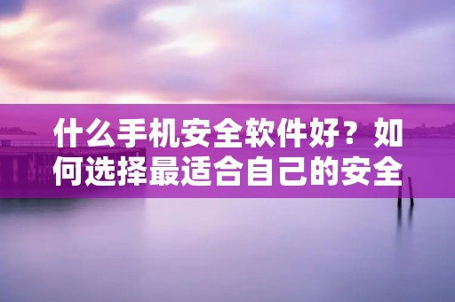 什么手机安全软件好？如何选择最适合自己的安全软件？