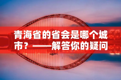 青海省的省会是哪个城市？——解答你的疑问