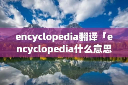 encyclopedia翻译「encyclopedia什么意思中文翻译」 encyclopedia翻译「encyclopedia什么意思中文翻译」