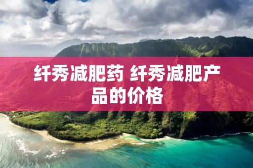 纤秀减肥药 纤秀减肥产品的价格