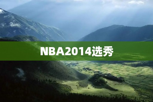 NBA2014选秀:一场新生代的崛起 NBA2014选秀:一场新生代的崛起