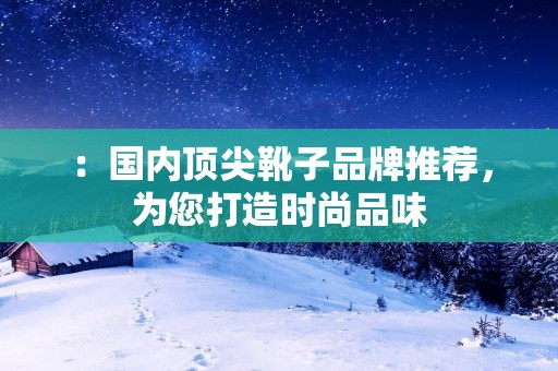：国内顶尖靴子品牌推荐，为您打造时尚品味