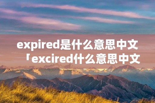expired是什么意思中文「excired什么意思中文」