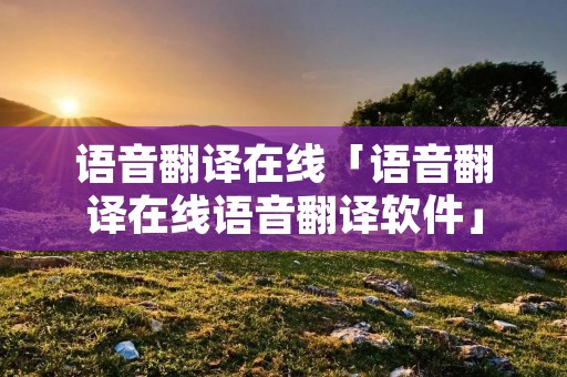 语音翻译在线「语音翻译在线语音翻译软件」 语音翻译在线「语音翻译在线语音翻译软件」