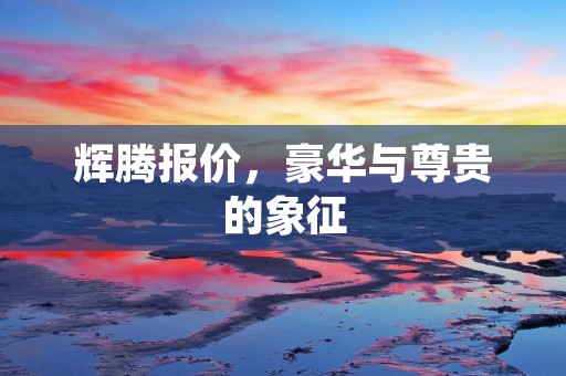 辉腾报价,豪华与尊贵的象征 辉腾报价,豪华与尊贵的象征