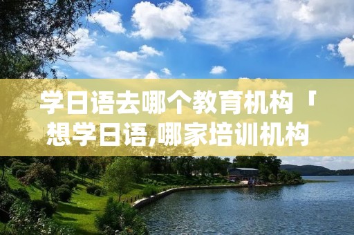 学日语去哪个教育机构「想学日语,哪家培训机构教得好」 学日语去哪个教育机构「想学日语,哪家培训机构教得好」