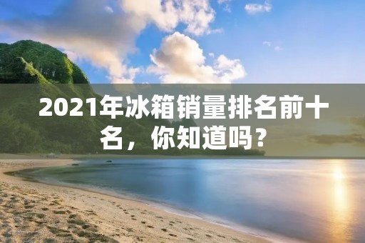 2021年冰箱销量排名前十名，你知道吗？