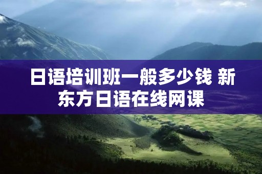 日语培训班一般多少钱 新东方日语在线网课